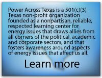 Power Across Texas' mission is to be a learning center for energy issues that impact the every day lives of Texans. Our goal is to provide balanced, objective information in a succinct and understandable way. Learn more